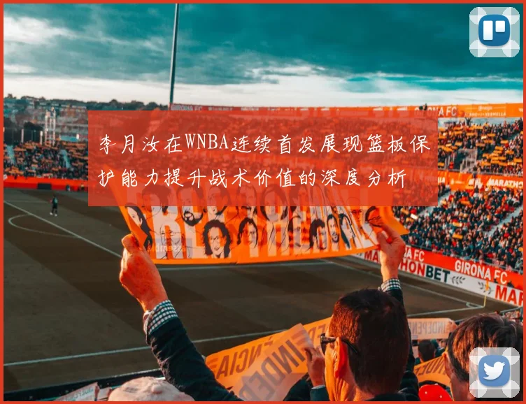 李月汝在WNBA连续首发展现篮板保护能力提升战术价值的深度分析