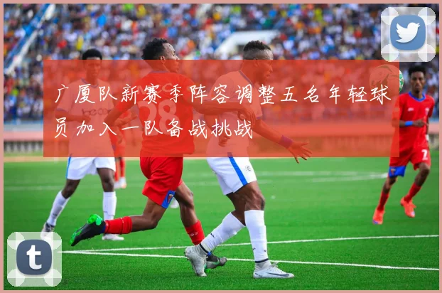广厦队新赛季阵容调整五名年轻球员加入一队备战挑战