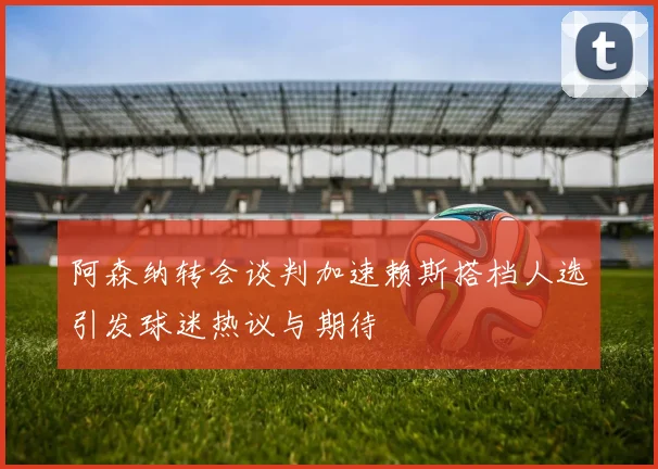 阿森纳转会谈判加速赖斯搭档人选引发球迷热议与期待