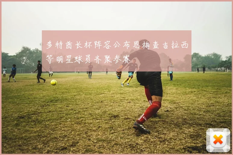 多特酋长杯阵容公布恩梅查吉拉西等明星球员齐聚参赛