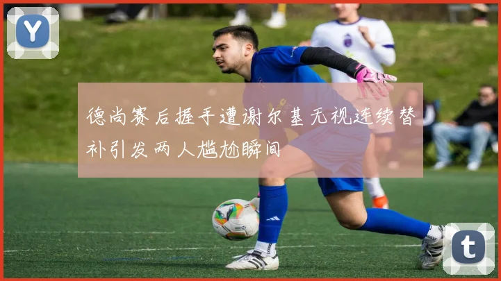 德尚赛后握手遭谢尔基无视连续替补引发两人尴尬瞬间