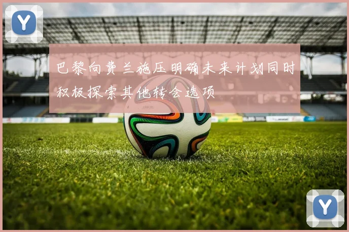 巴黎向费兰施压明确未来计划同时积极探索其他转会选项